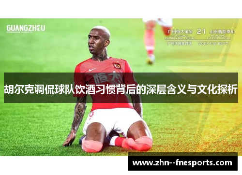 胡尔克调侃球队饮酒习惯背后的深层含义与文化探析 胡尔克调侃球队饮酒习惯背后的深层含义与文化探析