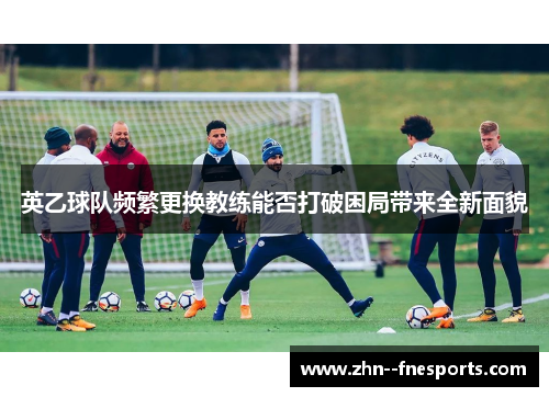 英乙球队频繁更换教练能否打破困局带来全新面貌 英乙球队频繁更换教练能否打破困局带来全新面貌