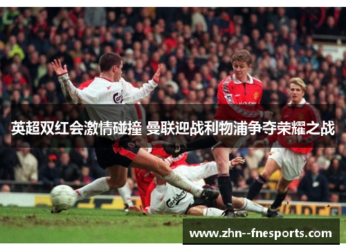 英超双红会激情碰撞 曼联迎战利物浦争夺荣耀之战 英超双红会激情碰撞 曼联迎战利物浦争夺荣耀之战