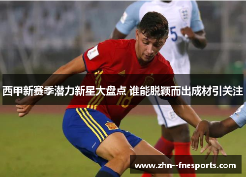 西甲新赛季潜力新星大盘点 谁能脱颖而出成材引关注 西甲新赛季潜力新星大盘点 谁能脱颖而出成材引关注
