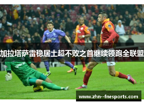 加拉塔萨雷稳居土超不败之首继续领跑全联盟