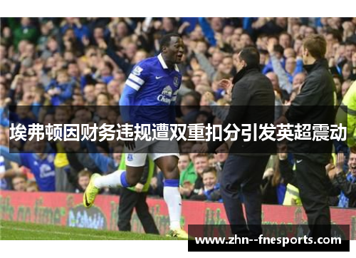 埃弗顿因财务违规遭双重扣分引发英超震动