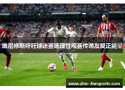 维尼修斯呼吁球迷赛场理性观赛传递友爱正能量